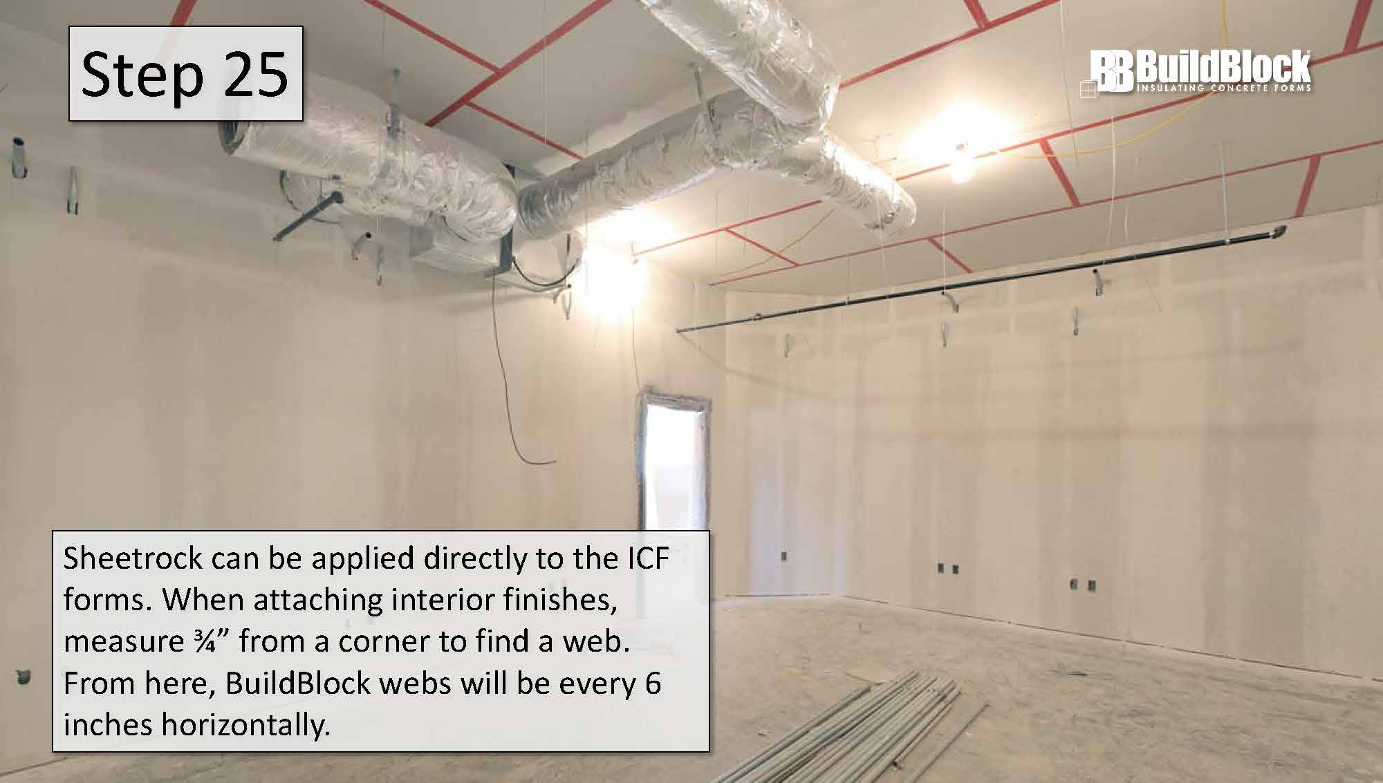 Step 25: Sheetrock can be applied directly to the ICF forms. When attaching interior finishes, measure 3/4 inches from a corner to find a web. From here, BuildBlock webs are every 6 inches horizontally.