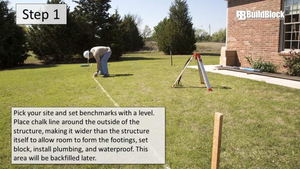 Step 1: Pick your site and set benchmarks with a level. Place chalk line aroudn the outside of the structure, making it wider than the structure itself to allow room to form the footings, set the block, install plumbing, and waterproof. This area will be backfilled later.