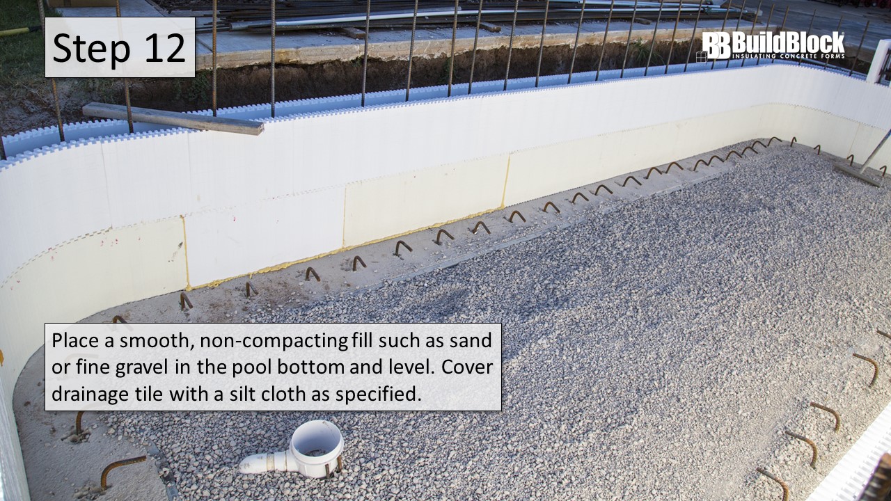 Step 12: Place a smooth, non-compacting fill such as sand or fine gravel in the bottom of the pool and level. Cover tdrainage tile with a silt cloth as specified.