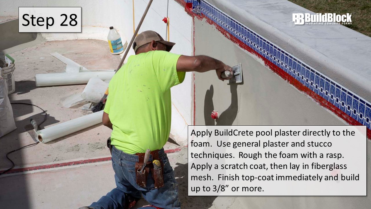 Step 28: Apply BuildCrete pool plaster directly to the foam. Use general plaster and stucco techniques. Rough the foam with a rasp. Apply a scratch coat, then lay in fiberglass mesh. Finish top-coat immediately and build up to 3/8" more.