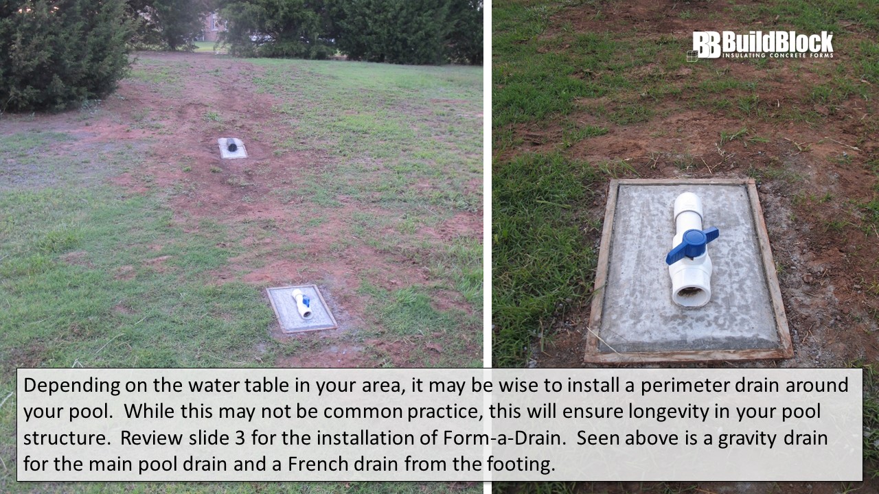 Other Considerations: Depending on the water table in your area, it might be wise to install a perimeter drain around your pool. While htis may not be common practice, this will ensure longevity in your pool structure. Review slide 3 for installation of Form-A-Drain. Seen above is a gravity drain from the main pool drain and a French drain from the footing.